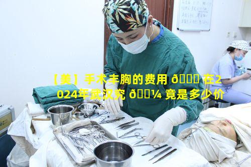 【美】手术丰胸的费用 🐒 在2024年武汉究 🐼 竟是多少价格一览表如何